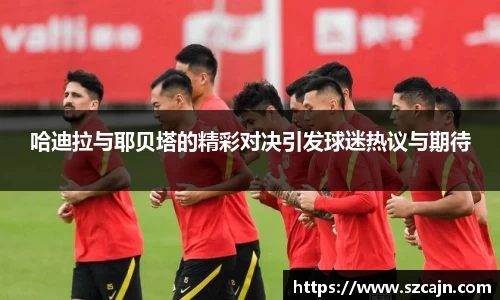 哈迪拉与耶贝塔的精彩对决引发球迷热议与期待
